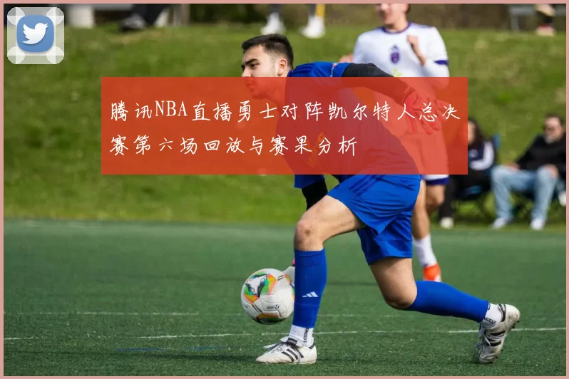 腾讯NBA直播勇士对阵凯尔特人总决赛第六场回放与赛果分析