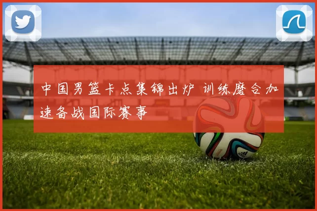 中国男篮卡点集锦出炉 训练磨合加速备战国际赛事