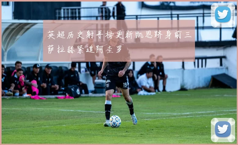 英超历史射手榜更新凯恩跻身前三萨拉赫紧追阿圭罗