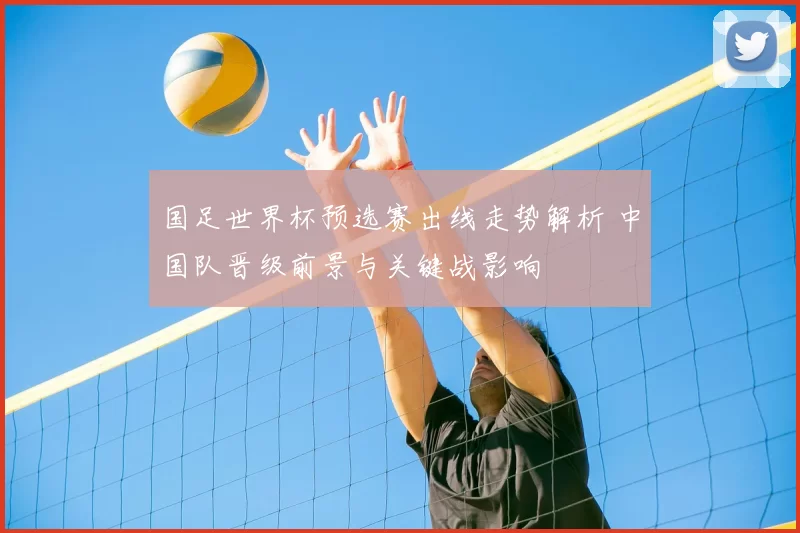 国足世界杯预选赛出线走势解析 中国队晋级前景与关键战影响