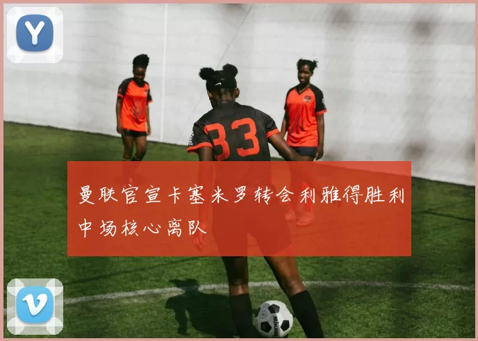 曼联官宣卡塞米罗转会利雅得胜利中场核心离队