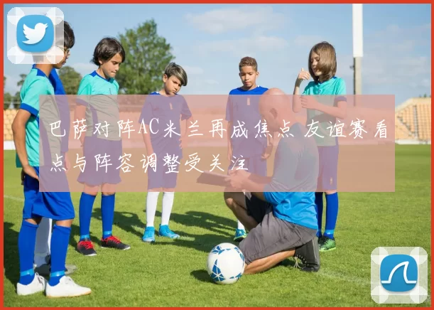 巴萨对阵AC米兰再成焦点 友谊赛看点与阵容调整受关注