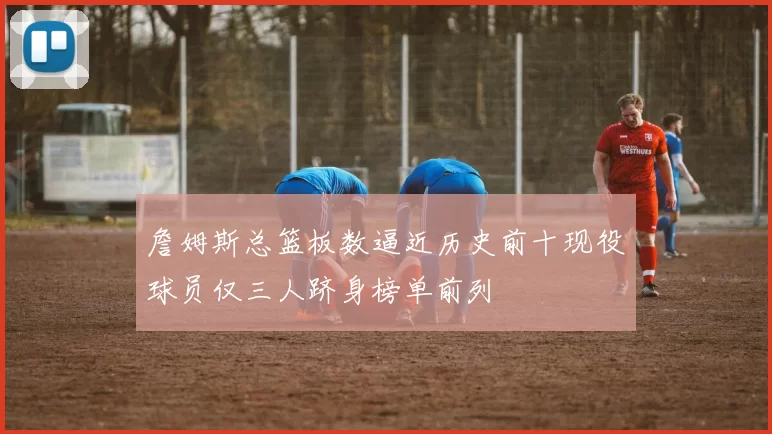 詹姆斯总篮板数逼近历史前十现役球员仅三人跻身榜单前列