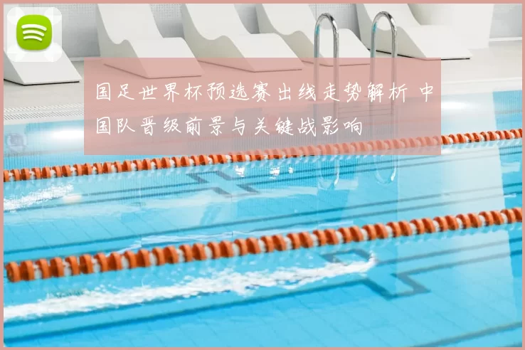国足世界杯预选赛出线走势解析 中国队晋级前景与关键战影响