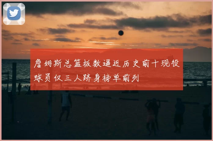 詹姆斯总篮板数逼近历史前十现役球员仅三人跻身榜单前列