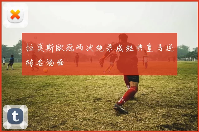 拉莫斯欧冠两次绝杀成经典皇马逆转名场面