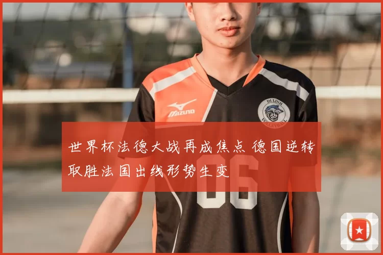 世界杯法德大战再成焦点 德国逆转取胜法国出线形势生变