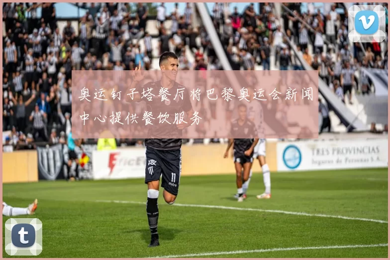 奥运钉子塔餐厅将巴黎奥运会新闻中心提供餐饮服务