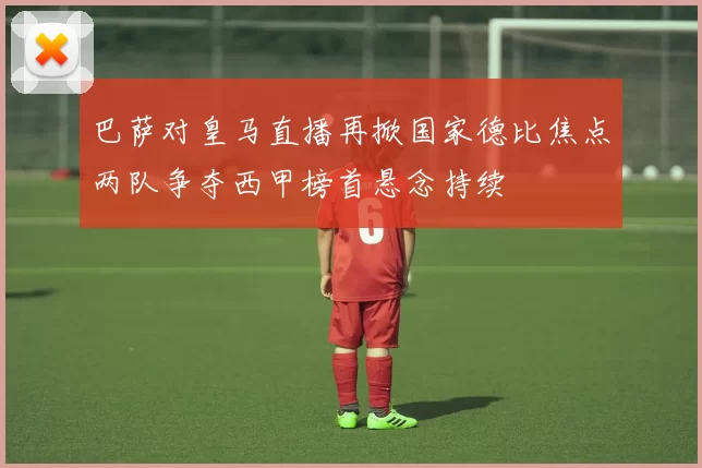 巴萨对皇马直播再掀国家德比焦点两队争夺西甲榜首悬念持续