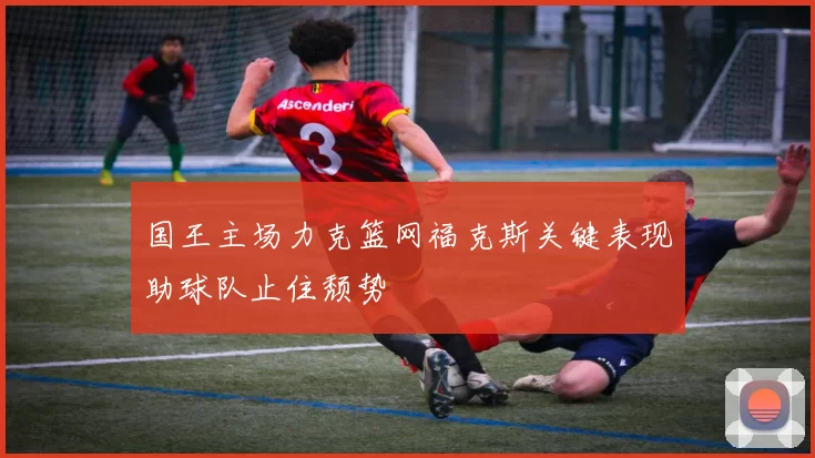 国王主场力克篮网福克斯关键表现助球队止住颓势