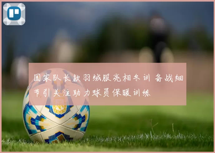 国家队长款羽绒服亮相冬训 备战细节引关注助力球员保暖训练