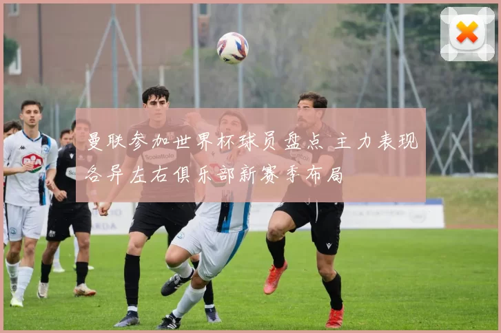 曼联参加世界杯球员盘点 主力表现各异左右俱乐部新赛季布局