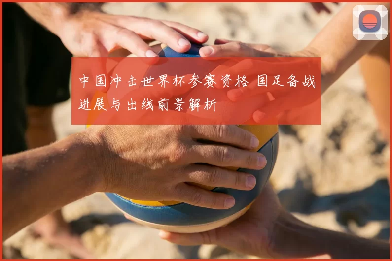 中国冲击世界杯参赛资格 国足备战进展与出线前景解析