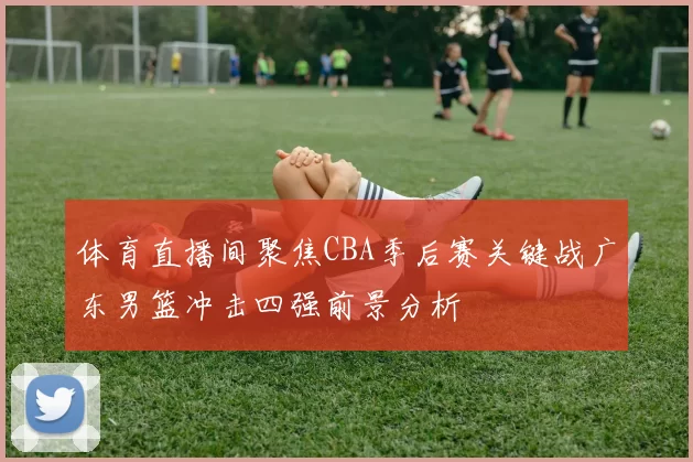 体育直播间聚焦CBA季后赛关键战广东男篮冲击四强前景分析