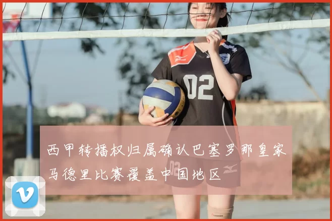 西甲转播权归属确认巴塞罗那皇家马德里比赛覆盖中国地区
