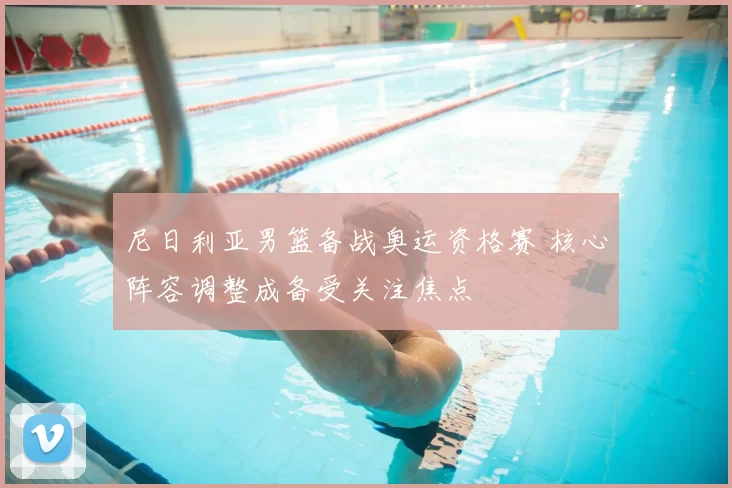 尼日利亚男篮备战奥运资格赛 核心阵容调整成备受关注焦点