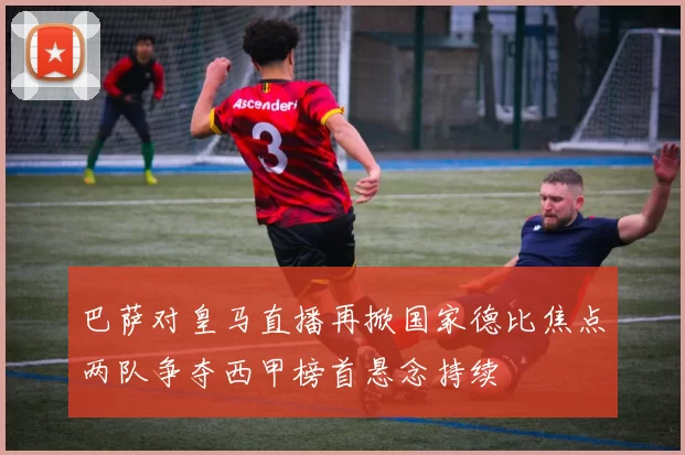 巴萨对皇马直播再掀国家德比焦点两队争夺西甲榜首悬念持续