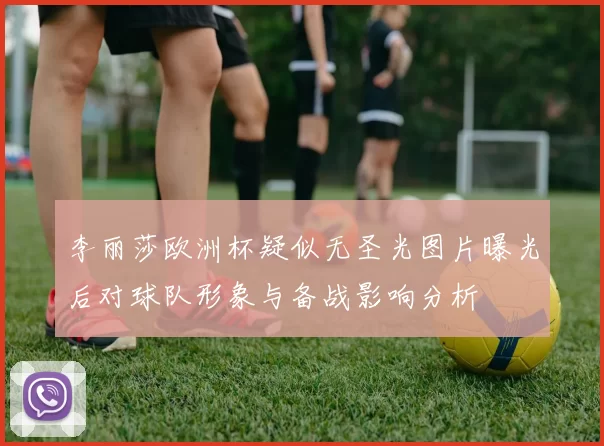 李丽莎欧洲杯疑似无圣光图片曝光后对球队形象与备战影响分析