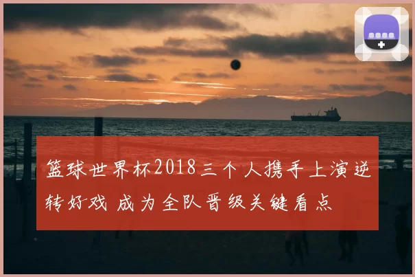 篮球世界杯2018三个人携手上演逆转好戏 成为全队晋级关键看点