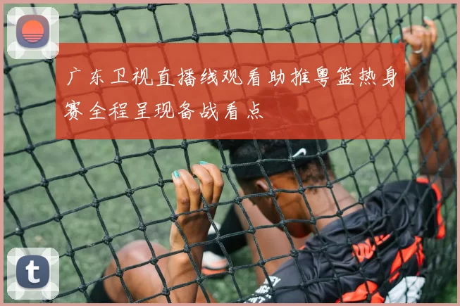 广东卫视直播线观看助推粤篮热身赛全程呈现备战看点