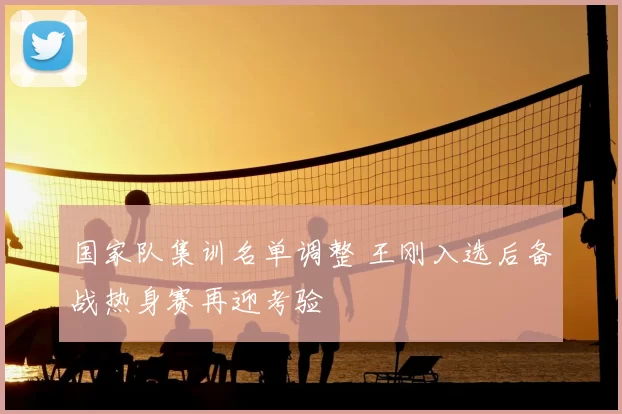 国家队集训名单调整 王刚入选后备战热身赛再迎考验