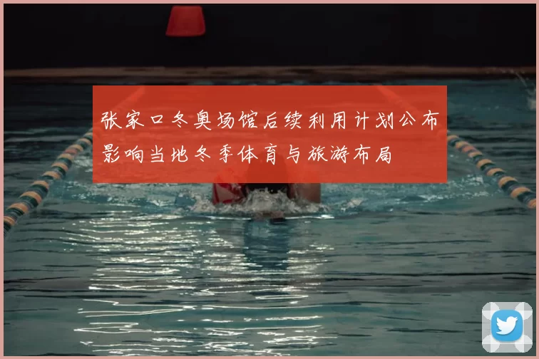 张家口冬奥场馆后续利用计划公布影响当地冬季体育与旅游布局