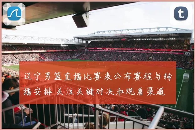 辽宁男篮直播比赛表公布赛程与转播安排 关注关键对决和观看渠道