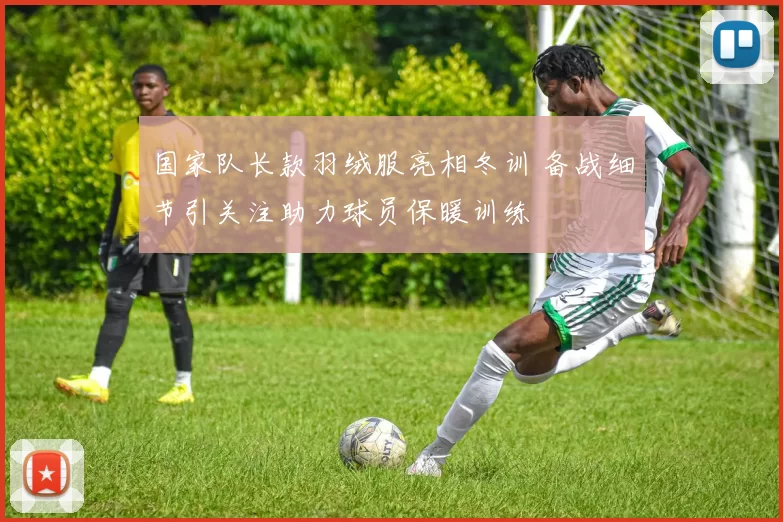 国家队长款羽绒服亮相冬训 备战细节引关注助力球员保暖训练