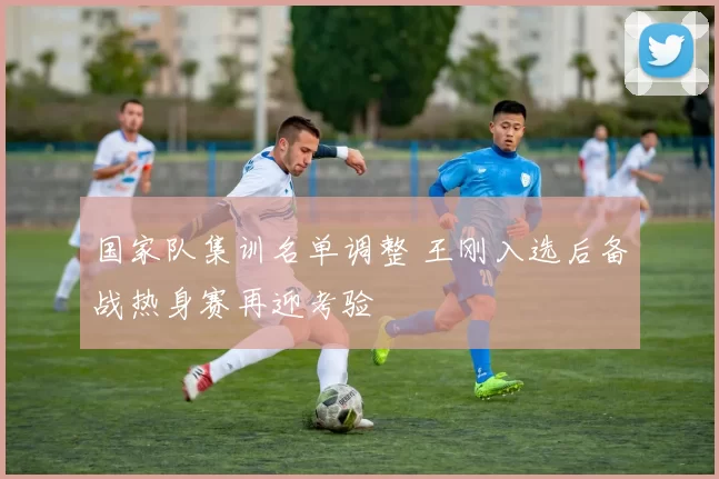 国家队集训名单调整 王刚入选后备战热身赛再迎考验