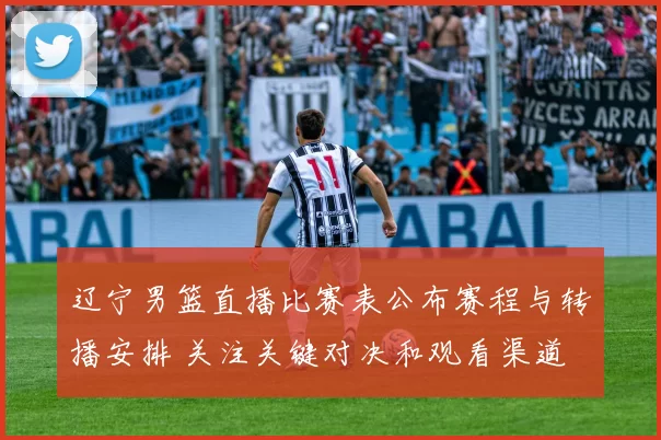 辽宁男篮直播比赛表公布赛程与转播安排 关注关键对决和观看渠道