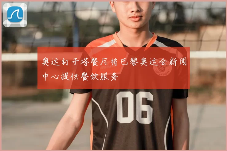 奥运钉子塔餐厅将巴黎奥运会新闻中心提供餐饮服务