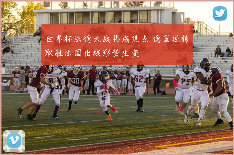 世界杯法德大战再成焦点 德国逆转取胜法国出线形势生变