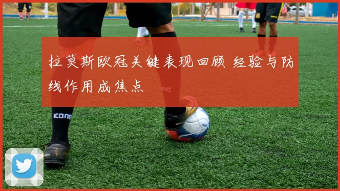 拉莫斯欧冠关键表现回顾 经验与防线作用成焦点