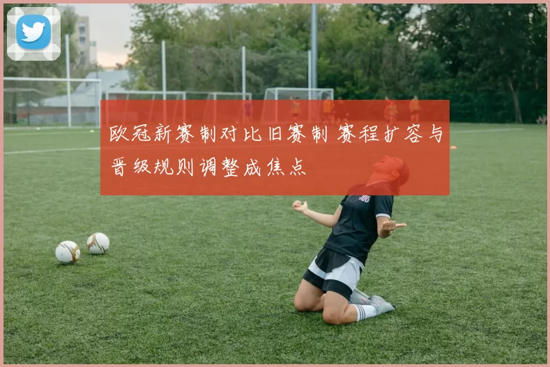 欧冠新赛制对比旧赛制 赛程扩容与晋级规则调整成焦点