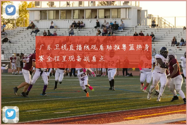 广东卫视直播线观看助推粤篮热身赛全程呈现备战看点