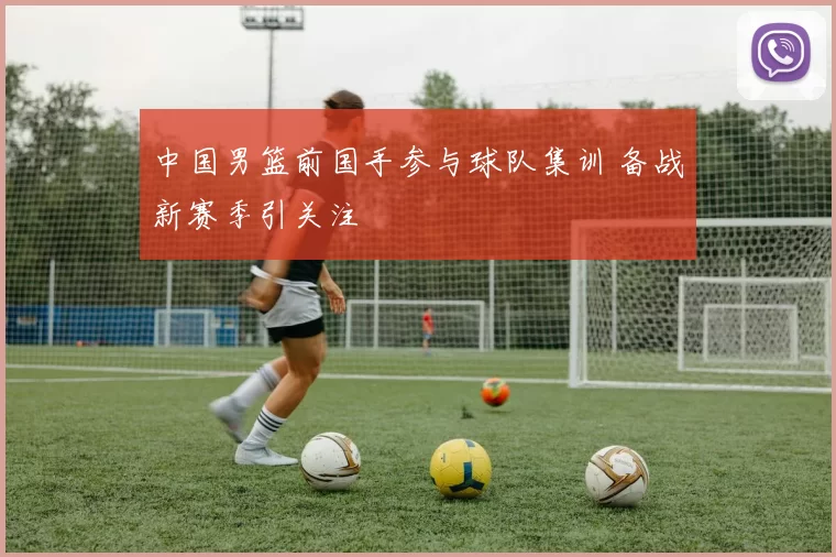 中国男篮前国手参与球队集训 备战新赛季引关注