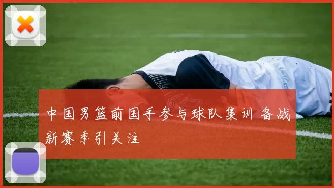 中国男篮前国手参与球队集训 备战新赛季引关注