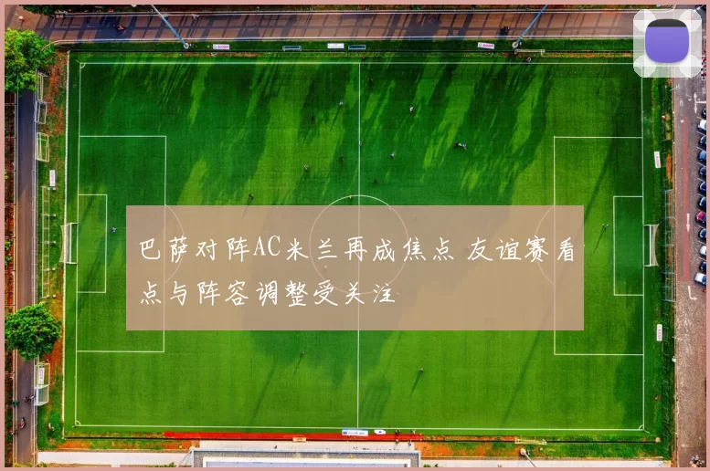 巴萨对阵AC米兰再成焦点 友谊赛看点与阵容调整受关注