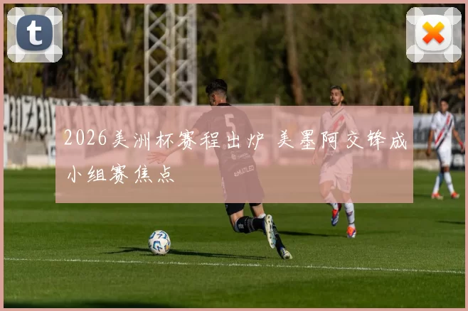 2026美洲杯赛程出炉 美墨阿交锋成小组赛焦点