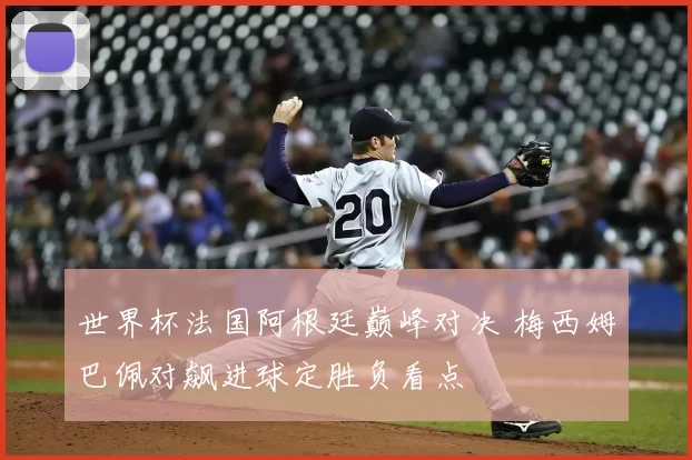 世界杯法国阿根廷巅峰对决 梅西姆巴佩对飙进球定胜负看点