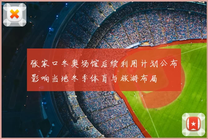张家口冬奥场馆后续利用计划公布影响当地冬季体育与旅游布局