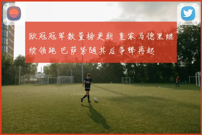 欧冠冠军数量榜更新 皇家马德里继续领跑 巴萨紧随其后争锋再起