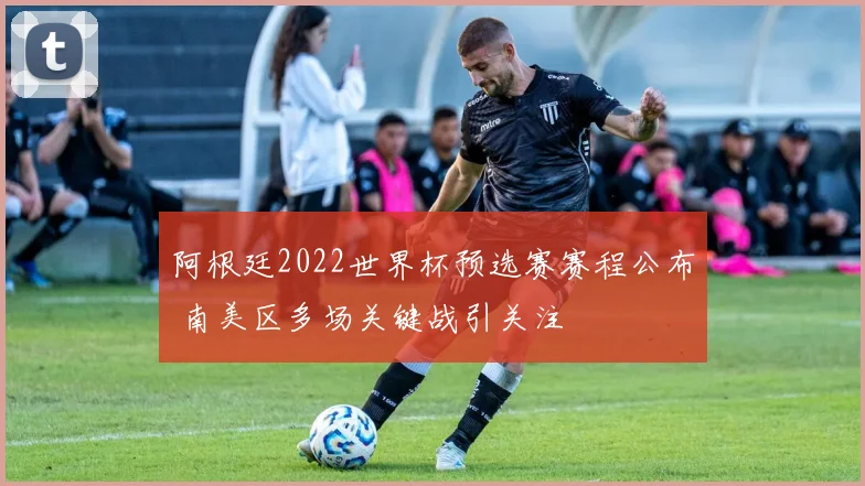 阿根廷2022世界杯预选赛赛程公布 南美区多场关键战引关注