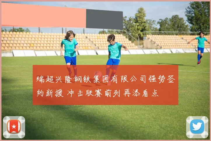 瑞超兴隆钢铁集团有限公司强势签约新援 冲击联赛前列再添看点