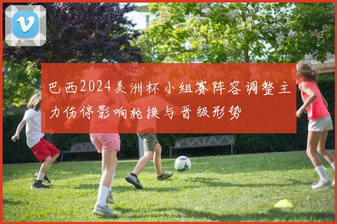 巴西2024美洲杯小组赛阵容调整主力伤停影响轮换与晋级形势