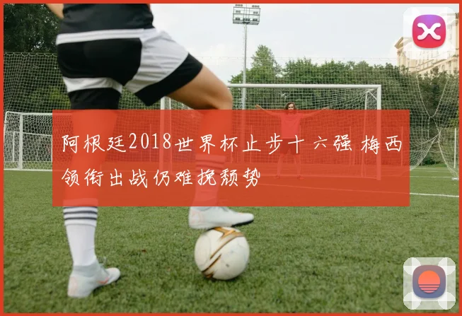 阿根廷2018世界杯止步十六强 梅西领衔出战仍难挽颓势