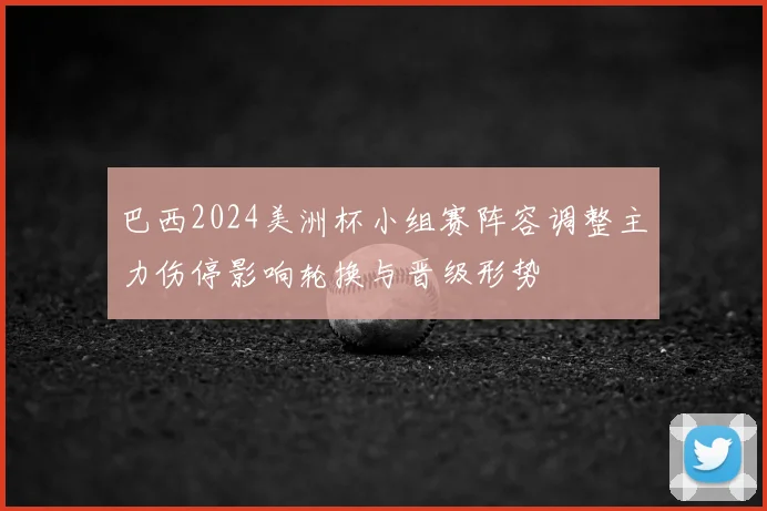 巴西2024美洲杯小组赛阵容调整主力伤停影响轮换与晋级形势