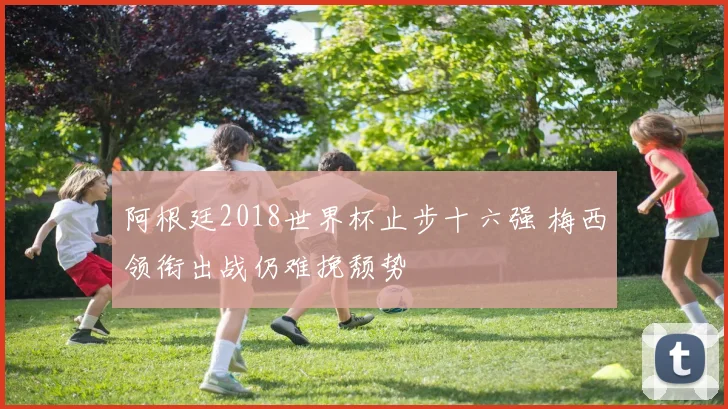 阿根廷2018世界杯止步十六强 梅西领衔出战仍难挽颓势