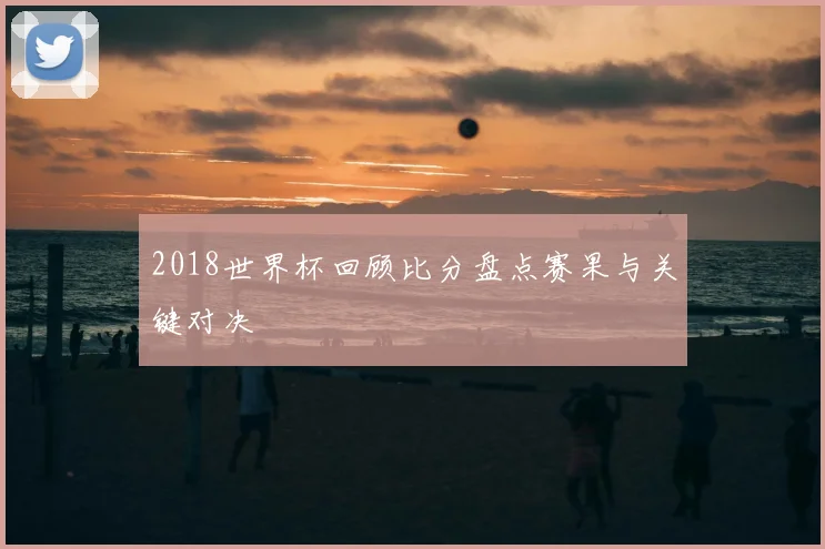 2018世界杯回顾比分盘点赛果与关键对决